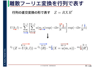 2019年度秋学期　画像情報処理
A.Asano,KansaiUniv.
/ 25
離散フーリエ変換を行列で表す
11
行列の直交変換の形で表す Z = RXR′
l↓
k→
(Z = U(k, l)) = l↓
n→
(R) · n↓
m→
(X = u(m, n)) · m↓
k→
R′
U(k, l) =
N−1
n=0
N−1
m=0
u(m, n) exp(−i2π
k
N
m) exp(−i2π
l
N
n)
　 　
 