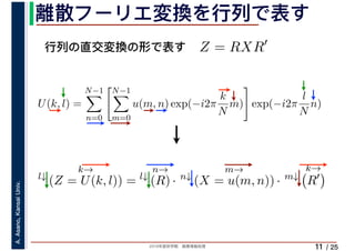 2019年度秋学期　画像情報処理
A.Asano,KansaiUniv.
/ 25
離散フーリエ変換を行列で表す
11
行列の直交変換の形で表す Z = RXR′
l↓
k→
(Z = U(k, l)) = l↓
n→
(R) · n↓
m→
(X = u(m, n)) · m↓
k→
R′
U(k, l) =
N−1
n=0
N−1
m=0
u(m, n) exp(−i2π
k
N
m) exp(−i2π
l
N
n)
　 　
 