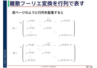 2019年度秋学期　画像情報処理
A.Asano,KansaiUniv.
/ 25
離散フーリエ変換を行列で表す
12
前ページのように行列を配置すると
R′
=
m↓
k→
⎛
⎜
⎜
⎜
⎜
⎜
⎜
⎜
⎝
e−i2π 0
N
0
· · · e−i2π k
N
0
· · · e−i2π N−1
N
0
...
...
e−i2π 0
N
m
e−i2π k
N
m
...
...
e−i2π 0
N
(N−1)
e−i2π N−1
N
(N−1)
⎞
⎟
⎟
⎟
⎟
⎟
⎟
⎟
⎠
R =
l↓
n→
⎛
⎜
⎜
⎜
⎜
⎜
⎜
⎜
⎝
e−i2π 0
N
0
· · · e−i2π 0
N
n
· · · e−i2π 0
N
(N−1)
...
...
e−i2π l
N
0
e−i2π l
N
n
...
...
e−i2π N−1
N
0
e−i2π N−1
N
(N−1)
⎞
⎟
⎟
⎟
⎟
⎟
⎟
⎟
⎠
 