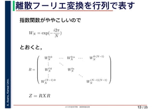 2019年度秋学期　画像情報処理
A.Asano,KansaiUniv.
/ 25
離散フーリエ変換を行列で表す
13
指数関数がややこしいので
とおくと，
WN = exp(−
i2π
N
)
R =
⎛
⎜
⎜
⎜
⎜
⎜
⎜
⎜
⎝
W0·0
N · · · W0·n
N · · · W
0·(N−1)
N
...
...
Wl·0
N Wln
N
...
...
W
(N−1)·0
N W
(N−1)(N−1)
N
⎞
⎟
⎟
⎟
⎟
⎟
⎟
⎟
⎠
Z = RXR
 