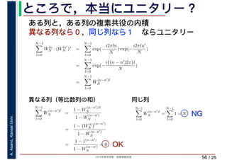 2019年度秋学期　画像情報処理
A.Asano,KansaiUniv.
/ 25
ところで，本当にユニタリー？
14
ある列と，ある列の複素共役の内積
異なる列なら０，同じ列なら１　ならユニタリー
N−1
l=0
Wln
N · (Wln′
N )∗
=
N−1
l=0
exp(−
i2πln
N
) exp(−
i2πln′
N
)
=
N−1
l=0
exp(−
i{(n − n′)2π}l
N
)
=
N−1
l=0
W
(n−n′)l
N
N−1
l=0
W
(n−n′)l
N =
1 − W
(n−n′)N
N
1 − W
(n−n′)
N
=
1 − WN
N
(n−n′)
1 − W
(n−n′)
N
=
1 − 1(n−n′)
1 − W
(n−n′)
N
= 0
N−1
l=0
W
(n−n′)l
N =
N−1
l=0
1 = N
異なる列（等比数列の和） 同じ列
OK
NG
 
