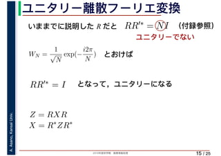 2019年度秋学期　画像情報処理
A.Asano,KansaiUniv.
/ 25
ユニタリー離散フーリエ変換
15
いままでに説明した R だと RR′∗ = NI
WN =
1
√
N
exp(−
i2π
N
)
X = R∗
ZR∗
RR′∗ = I
とおけば
となって，ユニタリーになる
Z = RXR
ユニタリーでない
（付録参照）
 