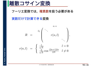 2019年度秋学期　画像情報処理
A.Asano,KansaiUniv.
/ 25
離散コサイン変換
16
フーリエ変換では，複素数を扱う必要がある
実数だけで計算できる変換
R =
l↓
n→⎛
⎜
⎜
⎝
...
r(n, l)
...
⎞
⎟
⎟
⎠,
r(n, l) =
� 1√
N
l = 0
2√
N
cos (2n+1)lπ
2N l ̸= 0
 