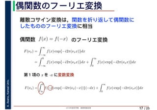 2019年度秋学期　画像情報処理
A.Asano,KansaiUniv.
/ 25
偶関数のフーリエ変換
17
離散コサイン変換は，関数を折り返して偶関数に
したもののフーリエ変換に相当
偶関数 f(x) = f(−x)
F(νx) =
∞
−∞
f(x) exp{−i2π(νxx)}dx
=
0
−∞
f(x) exp{−i2π(νxx)}dx +
∞
0
f(x) exp{−i2π(νxx)}dx
F(νx) =
0
∞
f(−x) exp{−i2π(νx(−x))}(−dx) +
∞
0
f(x) exp{−i2π(νxx)}dx
∞ ∞
のフーリエ変換
第１項の x を -x に変数変換
 