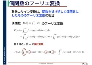 2019年度秋学期　画像情報処理
A.Asano,KansaiUniv.
/ 25
偶関数のフーリエ変換
17
離散コサイン変換は，関数を折り返して偶関数に
したもののフーリエ変換に相当
偶関数 f(x) = f(−x)
F(νx) =
∞
−∞
f(x) exp{−i2π(νxx)}dx
=
0
−∞
f(x) exp{−i2π(νxx)}dx +
∞
0
f(x) exp{−i2π(νxx)}dx
F(νx) =
0
∞
f(−x) exp{−i2π(νx(−x))}(−dx) +
∞
0
f(x) exp{−i2π(νxx)}dx
∞ ∞
のフーリエ変換
第１項の x を -x に変数変換
 