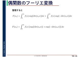 2019年度秋学期　画像情報処理
A.Asano,KansaiUniv.
/ 25
偶関数のフーリエ変換
18
F(νx) =
∞
0
f(x) exp{i2π(νxx)}dx +
∞
0
f(x) exp{−i2π(νxx)}dx
∞
F(νx) =
∞
0
f(x) [exp{i2π(νxx)} + exp{−i2π(νxx)}] dx
整理すると
 