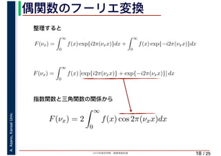 2019年度秋学期　画像情報処理
A.Asano,KansaiUniv.
/ 25
偶関数のフーリエ変換
18
F(νx) =
∞
0
f(x) exp{i2π(νxx)}dx +
∞
0
f(x) exp{−i2π(νxx)}dx
∞
F(νx) =
∞
0
f(x) [exp{i2π(νxx)} + exp{−i2π(νxx)}] dx
F(νx) = 2
∞
0
f(x) cos 2π(νxx)dx
整理すると
指数関数と三角関数の関係から
 