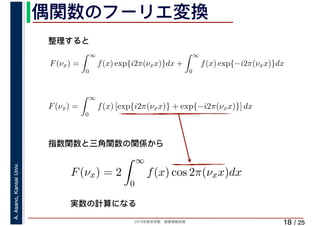 2019年度秋学期　画像情報処理
A.Asano,KansaiUniv.
/ 25
偶関数のフーリエ変換
18
F(νx) =
∞
0
f(x) exp{i2π(νxx)}dx +
∞
0
f(x) exp{−i2π(νxx)}dx
∞
F(νx) =
∞
0
f(x) [exp{i2π(νxx)} + exp{−i2π(νxx)}] dx
F(νx) = 2
∞
0
f(x) cos 2π(νxx)dx
整理すると
指数関数と三角関数の関係から
実数の計算になる
 