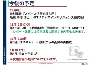 2019年度秋学期　画像情報処理
A.Asano,KansaiUniv.
/ 25
今後の予定
25
12月6日
特別講義「スパース信号処理入門」
坂東 幸浩 博士（NTTメディアインテリジェンス研究所）
12月12日17:00
第1,2部レポート提出期限（問題提示・提出はLMSにて）
レポート課題には特別講義に関連する内容も含みます。
12月13,20日 
第3部 CTスキャナ ー 投影からの画像の再構成
1月10,17日
第4部 視覚と色彩 🌈🌈
（「わんパグ」http://kids.wanpug.com/illust234.html）
※試験は第3,4部について行います。
 