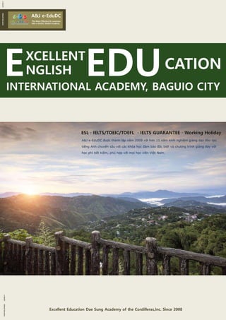 Excellent Education Dae Sung Academy of the Cordilleras,Inc. Since 2008Excellent Education Dae Sung Academy of the Cordilleras,Inc. Since 2008
A&J e-EduDCA&J e-EduDC
The Most Effective & Luxurious
A&J e-EduDC Global Academy
NGLISHNGLISH CATIONCATION
INTERNATIONAL ACADEMY, BAGUIO CITYINTERNATIONAL ACADEMY, BAGUIO CITY
e-EduDCGlobalEducatione-EduDCGlobalEducation
e-EduDCGlobalEducatione-EduDCGlobalEducation
XCELLENTXCELLENT
ESL · IELTS/TOEIC/TOEFL · IELTS GUARANTEE · Working HolidayESL · IELTS/TOEIC/TOEFL · IELTS GUARANTEE · Working Holiday
A&J e-EduDC được thành lập năm 2008 với hơn 11 năm kinh nghiệm giảng dạy đào tạo
tiếng Anh chuyên sâu với các khóa học đảm bảo đặc biệt và chương trình giảng dạy với
học phí tiết kiệm, phù hợp với mọi học viên Việt Nam.
A&J e-EduDC được thành lập năm 2008 với hơn 11 năm kinh nghiệm giảng dạy đào tạo
tiếng Anh chuyên sâu với các khóa học đảm bảo đặc biệt và chương trình giảng dạy với
học phí tiết kiệm, phù hợp với mọi học viên Việt Nam.
 