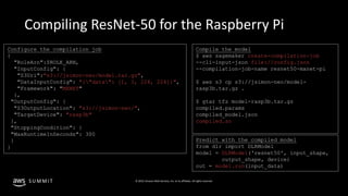 © 2019, Amazon Web Services, Inc. or its affiliates. All rights reserved.S U M M I T
Compiling ResNet-50 for the Raspberry Pi
Configure the compilation job
{
"RoleArn":$ROLE_ARN,
"InputConfig": {
"S3Uri":"s3://jsimon-neo/model.tar.gz",
"DataInputConfig": "{"data": [1, 3, 224, 224]}",
"Framework": "MXNET"
},
"OutputConfig": {
"S3OutputLocation": "s3://jsimon-neo/",
"TargetDevice": "rasp3b"
},
"StoppingCondition": {
"MaxRuntimeInSeconds": 300
}
}
Compile the model
$ aws sagemaker create-compilation-job
--cli-input-json file://config.json
--compilation-job-name resnet50-mxnet-pi
$ aws s3 cp s3://jsimon-neo/model-
rasp3b.tar.gz .
$ gtar tfz model-rasp3b.tar.gz
compiled.params
compiled_model.json
compiled.so
Predict with the compiled model
from dlr import DLRModel
model = DLRModel('resnet50', input_shape,
output_shape, device)
out = model.run(input_data)
 