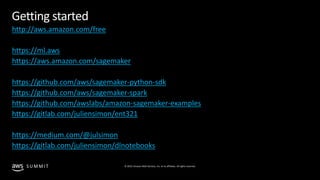 © 2019, Amazon Web Services, Inc. or its affiliates. All rights reserved.S U M M I T
© 2018, Amazon Web Services, Inc. or Its Affiliates. All rights reserved.
Getting started
http://aws.amazon.com/free
https://ml.aws
https://aws.amazon.com/sagemaker
https://github.com/aws/sagemaker-python-sdk
https://github.com/aws/sagemaker-spark
https://github.com/awslabs/amazon-sagemaker-examples
https://gitlab.com/juliensimon/ent321
https://medium.com/@julsimon
https://gitlab.com/juliensimon/dlnotebooks
 