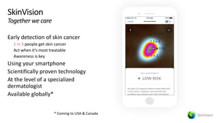 © 2019, Amazon Web Services, Inc. or its affiliates. All rights reserved.S U M M I T
SkinVision
Together we care
Early detection of skin cancer
1 in 5 people get skin cancer
Act when it’s most treatable
Awareness is key
Using your smartphone
Scientifically proven technology
At the level of a specialized
dermatologist
Available globally*
* Coming to USA & Canada
Assessment Result
 