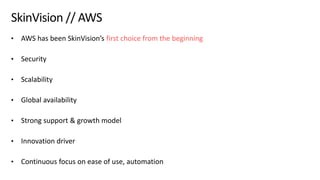 © 2019, Amazon Web Services, Inc. or its affiliates. All rights reserved.S U M M I T
SkinVision // AWS
• AWS has been SkinVision’s first choice from the beginning
• Security
• Scalability
• Global availability
• Strong support & growth model
• Innovation driver
• Continuous focus on ease of use, automation
 