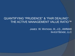 QUANTIFYING “PRUDENCE” & “FAIR DEALING”:
THE ACTIVE MANAGEMENT VALUE RATIO™
JAMES W. WATKINS, III, J.D., AWMA®
INVESTSENSE, LLC
 