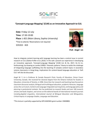 ‘Concept+Language Mapping’ (CLM) as an Innovative Approach to CLIL
Prof. Angel Lin
How to integrate content learning with language learning has been a central issue in current
research on CLIL (Dalton-Puffer et al.,2010). In this talk I present our experience in developing
an innovative approach, ‘Concept+Language Mapping’ (CLM) (Lin & He, 2017; He & Lin,
forthcoming), by drawing on Lemke (1990)’s ‘thematic patterns’ theory to tackle the challenge
of integrating language scaffolding into the teaching of complex content topics in secondary
science classrooms in Hong Kong. Implications for content-based language education or ‘Soft
CLIL’ will also be discussed.
Angel M. Y. Lin is Professor & Canada Research Chair, Faculty of Education, Simon Fraser
University, Canada. She received her doctoral degree from the Ontario Institute for Studies in
Education, University of Toronto, in 1996. Since then her research and teaching have focused on
classroom discourse analysis, bilingual and multilingual education, academic literacies, language
across the curriculum, Content and Language Integrated Learning (CLIL), and language policy and
planning in postcolonial contexts. She has published six research books and over 100 research
articles and book chapters, and serves on the editorial boards of international research journals
including Applied Linguistics, International Journal of Bilingual Education and Bilingualism,
Critical Inquiry in Language Studies, Language and Education.
*This lecture is partially supported by JSPS KAKENHI grant number 19K00800.
Date: Friday 12 July
Time: 17:30-19:00
Place: L-821 (Main Library, Sophia University)
*Free to attend / Reservations not required
使用言語：英語
 