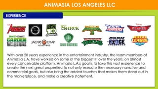 1414
ANIMASIA LOS ANGELES LLC
EXPERIENCE
With over 20 years experience in the entertainment industry, the team members of
Animasia L.A. have worked on some of the biggest IP over the years, on almost
every conceivable platform. Animasia L.A:s goal is to take this vast experience to
create the next great properties; to not only execute the necessary narrative and
commercial goals, but also bring the added touches that makes them stand out in
the marketplace, and make a creative statement.
 