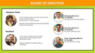 44
NEW
BOARD OF DIRECTORS
Y.A.M. Paduka Puteri Tunku Kamariah Aminah
Maimunah Iskandariah
Binti Almarhum Sultan Iskandar
(TENGKU PUAN PANGLIMA DiRAJA SELANGOR)
(TUNKU PUTRI JOHOR)
President:
Madame Chair:
Y.A.D. Dato’ Paduka Putra Al-Haj Bin
Tengku Bendahara Tengku Azman
Shah DSSA, DJMK
TENGKU INDERA PAHLAWAN DIRAJA
(Selangor)
Managing Director &
Co Founder:
Mr. Edmund Chan Seng Kee

Executive Director &
Co Founder:
Mr. Raye Lee Kok Soon

Chief Operating Officer &
Co Founder:
Mr. Wong Kuan Loong 
 
