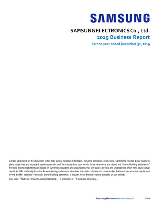 SamsungElectronics Business Report 1 / 261
SAMSUNGELECTRONICSCo., Ltd.
2019 Business Report
For the year ended December 31, 2019
Certain statements in the document, other than purely historical information, including estimates, projections, statements relating to our business
plans, objectives and expected operating results, and the assumptions upon which those statements are based, are “forward-looking statements.”
Forward-looking statements are based on current expectations and assumptions that are subject to risks and uncertainties which may cause actual
results to differ materially from the forward-looking statements. A detailed discussion of risks and uncertainties that could cause actual results and
events to differ materially from such forward-looking statements is included in our financial reports available on our website.
See, also, 『Note on Forward-Looking Statements』 in preamble of 『II. Business Overview』.
 
