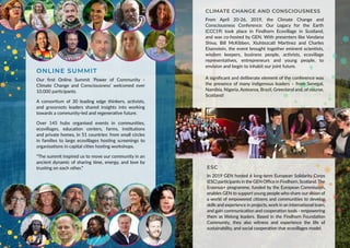 ONLINE SUMMIT
Our first Online Summit ‘Power of Community -
Climate Change and Consciousness’ welcomed over
10.000 participants.
A consortium of 30 leading edge thinkers, activists,
and grassroots leaders shared insights into working
towards a community-led and regenerative future.
Over 145 hubs organised events in communities,
ecovillages, education centers, farms, institutions
and private homes, in 51 countries: from small circles
in families to large ecovillages hosting screenings to
organisations in capital cities hosting workshops.
“The summit inspired us to move our community in an
ancient dynamic of sharing time, energy, and love by
trusting on each other.”
CLIMATE CHANGE AND CONSCIOUSNESS
From April 20-26, 2019, the Climate Change and
Consciousness Conference: Our Legacy for the Earth
(CCC19) took place in Findhorn Ecovillage in Scotland,
and was co-hosted by GEN. With presenters like Vandana
Shiva, Bill McKibben, Xiuhtezcatl Martinez and Charles
Eisenstein, the event brought together eminent scientists,
wisdom keepers, business people, activists, ecovillage
representatives, entrepreneurs and young people, to
envision and begin to inhabit our joint future.
A significant and deliberate element of the conference was
the presence of many indigenous leaders – from Senegal,
Namibia, Nigeria, Aotearoa, Brazil, Greenland and, of course,
Scotland!
ESC
In 2019 GEN hosted 6 long-term European Solidarity Corps
(ESC) participants in the GEN Office in Findhorn, Scotland.The
Erasmus+ programme, funded by the European Commission,
enables GEN to support young people who share our vision of
a world of empowered citizens and communities to develop
skills and experience in projects, work in an international team,
and gain communication and cooperation tools - empowering
them as lifelong leaders. Based in the Findhorn Foundation
Community, they also witness and experience the life of
sustainability, and social cooperation that ecovillages model.
 