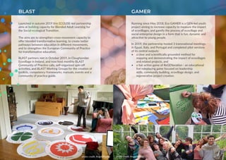 Launched in autumn 2019 this ECOLISE-led partnership
aims at building capacity for Blended Adult Learning for
the Social-ecological Transition.
The aims are to strengthen cross-movement capacity to
offer blended transformative learning, to create better
pathways between education in different movements,
and to strengthen the European Community of Practice
for transformative education.
BLAST partners met in October 2019, in Cloughjordan
Ecovillage in Ireland, and now host monthly BLAST
Community of Practice calls, self-organised spin-off
activities, and BLAST Working Groups for the creation of
toolkits, competency frameworks, manuals, events and a
community of practice guide.
BLAST
photo credit: Angel Matilla
GAMER
Running since May 2018, Eco GAMER is a GEN-led youth
project aiming to increase capacity to measure the impact
of ecovillages, and gamify the process of ecovillage and
social enterprise design in a form that is fun, dynamic and
attractive to young people.
In 2019, the partnership hosted 3 transnational meetings,
in Egypt, Italy, and Portugal and completed pilot versions
of its central outputs:
•	 a clear and scientifically grounded method for
mapping and demonstrating the impact of ecovillages
and related projects, and
•	 a live action game of ReGENeration - an educational
live roleplaying game focused on leadership
skills, community building, ecovillage design, and
regenerative project creation.
photo credit: Angel Matilla
 