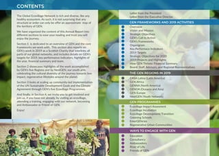 CONTENTS
Letter from the President
Letter from the Executive Director
Overview
Vision and Mission
Strategic Objectives
GEN’s Call to Action
GEN’s Frameworks
Organigram
Key Performace Indicators
2019 Targets
Strategic Objectives for 2020
2019 Projects and Highlights
How GEN Thrives: Financial Summary
Board, Staff, Advisors, and Regional Representatives
CASA Latina (Latin America)
GEN Africa
GENNA (North America)
GENOA (Oceania and Asia)
GEN Europe
NextGEN (Youth Network)
Ecovillage Impact Assesment
Ecovillage Incubation
Ecovillage Development/Transition
Greening Schools
EmerGENcies
Regenerative Urban Communities
Education
Consultancy
Ambassadors
River of Life
Friends of GEN
GEN FRAMEWORKS AND 2019 ACTIVITIES
THE GEN REGIONS IN 2019
GEN PROGRAMMES
WAYS TO ENGAGE WITH GEN
The Global Ecovillage Network is rich and diverse, like any
healthy ecosystem. As such, it is not surprising that any
structure or order can only be offer an approximate map of
the territory of GEN.
We have organized the content of this Annual Report into
different sections to ease your reading and trust you will
enjoy the journey.
Section 1 is dedicated to an overview of GEN and the core
frameworks we work with. This section also reports on
GEN’s work in 2019 as a Scottish Charity that interlinks all
parts of our global networks, and includes details on GEN’s
targets for 2019, key performance indicators, highlights of
the year, financial summary and team.
Section 2 showcases highlights of the work accomplished
by GEN’s five Regions and by NextGEN, our youth arm,
celebrating the cultural diversity of the journey towards low
impact, regenerative lifestyles around the planet.
Section 3 looks at scaling up community-led implementation
of the UN Sustainable Development Goals and the Climate
Agreement through GEN’s five Ecovillage Programmes.
And finally, in Section 4, we invite you to get involved and
join us, if you have not already, by visiting an ecovillage,
attending a training, engaging with our network, becoming
and Ambassador or Friend of GEN.
Enjoy!
photo credit: G-BIACK
 