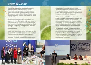 Since 2000 GEN has had a consultative status at
the UN-Economic and Social Council (ECOSOC)
commission which gives GEN the chance to assist
national governments in achieving the Sustainable
Development Goals and prioritizing vulnerable groups
such as women and children, youth, elders and people
with disabilities.
GEN has sent delegations to every edition since
COP21 in Paris, France and in 2019 GEN hosted a
delegation with 11 community leaders from all of
the 5 regions, including representatives from Brazil,
Colombia, Cameroon, Ghana, Morocco, Australia,
New Zealand, United States, Germany and the
United Kingdom.
GEN’s main objectives at COP25 were to lift the voice
of community-led initiatives and showcase ecovillage
solutions for climate adaptation and mitigation.
Invited by The Nordic Council, GEN representatives
COP25 IN MADRID
Kosha Joubert (Executive Director), Jennifer
Trujillo (President of the Board) and Kenza Isnasni
(Advocacy Coordinator), presented “The Power of
Culture, Nature and Community-led Development
in response to the Climate Emergency.”
GEN hosted the exhibit “Communities and
Culture: Critical for Transformative Climate Action“
for communities, business and government
representatives to explore our efforts to catalyze
communities for a regenerative future, supporting
poverty reduction and climate resilience in our
world’s materially and financially poorest places.
The delegation was able to spark conversations
with dozens of curious stakeholders and Ministers
of Environment from The Gambia, Sierra Leone,
Sudan, Togo, Liberia, Nigeria and Burkina Faso
signed Memorandums of Understanding (MoU) for
nation-wide implementation of GEN’s Ecovillage
Development Programmes.
 