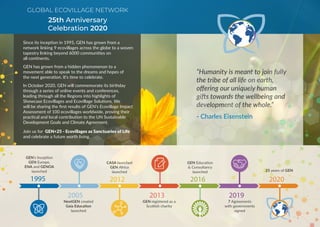 Since its inception in 1995, GEN has grown from a
network linking 9 ecovillages across the globe to a woven
tapestry linking beyond 6000 communities on
all continents.
GEN has grown from a hidden phenomenon to a
movement able to speak to the dreams and hopes of
the next generation. It’s time to celebrate.
In October 2020, GEN will commemorate its birthday
through a series of online events and conferences,
leading through all the Regions into highlights of
Showcase Ecovillages and Ecovillage Solutions. We
will be sharing the first results of GEN’s Ecovillage Impact
Assessment of 100 ecovillages worldwide, proving their
practical and local contribution to the UN Sustainable
Development Goals and Climate Agreement.
Join us for GEN+25 - Ecovillages as Sanctuaries of Life
and celebrate a future worth living.
“Humanity is meant to join fully
the tribe of all life on earth,
offering our uniquely human
gifts towards the wellbeing and
development of the whole.”
- Charles Eisenstein
GLOBAL ECOVILLAGE NETWORK
25th Anniversary
Celebration 2020
1995 2012 2016 2020
2005 2013 2019
GEN’s Inception
GEN Europe,
ENA and GENOA
launched
CASA launched
GEN Africa
launched
GEN Education
& Consultancy
launched 25 years of GEN
NextGEN created
Gaia Education
launched
GEN registered as a
Scottish charity
7 Agreements
with governments
signed
G L O B A L
E C O V I L L A G E
N E T W O R K
 