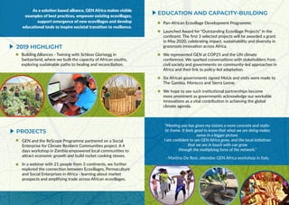 As a solution based alliance, GEN Africa makes visible
examples of best practices, empower existing ecovillages,
support emergence of new ecovillages and develop
educational tools to inspire societal transition to resilience.
“Meeting you has given my visions a more concrete and realis-
tic frame. It feels good to know that what we are doing makes
sense in a bigger picture.
I am confident to see GEN Africa grow, and the local initiatives
that we are in touch with can grow
through the multiplying force of the network.”
- Martina De Rosi, attendee GEN Africa workshop in Italy.
2019 HIGHLIGHT
EDUCATION AND CAPACITY-BUILDING
Building Alliances - Twining with Schloss Glarisegg in
Switzerland, where we built the capacity of African youths,
exploring sustainable paths to healing and reconciliation.
GEN and the ReScope Programme partnered on a Social
Enterprise for Climate Resilient Communities project. A 4
days workshop in Zambia empowered local communities to
attract economic growth and build rocket cooking stoves.
In a webinar with 21 people from 3 continents, we further
explored the connection between Ecovillages, Permaculture
and Social Enterprises in Africa - learning about market
prospects and amplifying trade across African ecovillages.
PROJECTS
Pan-African Ecovillage Development Programme.
Launched Award for “Outstanding Ecovillage Projects” in the
continent. The first 3 selected projects will be awarded a grant
in May 2020, celebrating impact, sustainability and diversity in
grassroots innovation across Africa.
We represented GEN at COP25 and the UN climate
conference. We sparked conversations with stakeholders from
civil society and governments on community-led approaches in
Africa and their link to policy-led adaptation.
Six African governments signed MoUs and visits were made to
The Gambia, Morocco and Sierra Leone.
We hope to see such institutional partnerships become
more prominent as governments acknowledge our workable
innovations as a vital contribution in achieving the global
climate agenda.
 