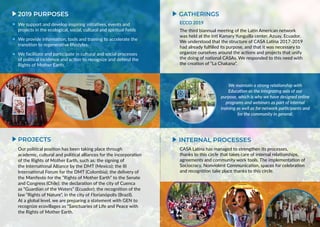 INTERNAL PROCESSESPROJECTS
2019 PURPOSES
Our political position has been taking place through
academic, cultural and political alliances for the incorporation
of the Rights of Mother Earth, such as: the signing of
the International Alliance by the DMT (Mexico); the III
International Forum for the DMT (Colombia); the delivery of
the Manifesto for the “Rights of Mother Earth” to the Senate
and Congress (Chile); the declaration of the city of Cuenca
as “Guardian of the Waters” (Ecuador); the recognition of the
law “Rights of Nature”, in the city of Florianópolis (Brazil).
At a global level, we are preparing a statement with GEN to
recognize ecovillages as “Sanctuaries of Life and Peace with
the Rights of Mother Earth.
We support and develop inspiring initiatives, events and
projects in the ecological, social, cultural and spiritual fields
We provide information, tools and training to accelerate the
transition to regenerative lifestyles.
We facilitate and participate in cultural and social processes
of political incidence and action to recognize and defend the
Rights of Mother Earth.
CASA Latina has managed to strengthen its processes,
thanks to this circle that takes care of internal relationships,
agreements and community work tools. The implementation of
Sociocracy, Nonviolent Communication, spaces for celebration
and recognition take place thanks to this circle.
ECCO 2019
The third biannual meeting of the Latin American network
was held at the Inti Kamary Yunguilla center, Azuay, Ecuador.
We understood that the structure of CASA Latina 2017-2019
had already fulfilled its purpose, and that it was necessary to
organize ourselves around the actions and projects that unify
the doing of national CASAs. We responded to this need with
the creation of “La Chakana”.
GATHERINGS
We maintain a strong relationship with
Education as the integrating axis of our
purpose, which is why we have designed online
programs and webinars as part of internal
training as well as for network participants and
for the community in general.
 