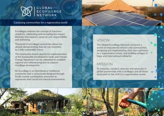 Ecovillages embrace the concept of ‘luxurious
simplicity’, celebrating and recreating low impact
lifestyles that expand a sense of care, responsibility
and well being.
Thousand of ecovillages around the planet are
already demonstrating how we can transition
to a fully sustainable future.
The community-based capacity for implementation
of the Sustainable Development Goals and Climate
Change Agreement can be unleashed to establish
regional and national programs to support
ecovillage development.
An Ecovillage is an intentional or traditional
community that is consciously designed through
locally owned, participatory processes to
regenerate their social and natural environments.
G L O B A L
E C O V I L L A G E
N E T W O R K
Catalysing communities for a regenerative world
VISION
The Global Ecovillage Network envisions a
world of empowered citizens and communities,
designing and implementing their own pathways
to a regenerative future, and building bridges of
hope and international solidarity.
MISSION
To innovate, catalyze, educate and advocate in
global partnership with ecovillages and all those
dedicated to the shift to a regenerative world.
photo credit: MariaLuiza
photo credit: Issa Diallo
photo credit: Dancing Rabbit Ecovillage
 