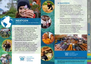 GENREGIONSNEXTGENYOUTHNETWORK
NextGEN is the youth branch of the Global
Ecovillage Network, connection young
people through ecovillages, regenerative
education, events, eco-projects, and
nature-based living. We are united by our
youthful spirits, love for the earth, passion for
community, and understanding that we need
viable, holistic solutions like ecovillages to
respond to the current global crisis.
We empower, educate, connect, and
inspire young adults to take action, foster
community, join ecovillages and build a
regenerative world. We focus our work on
the strategic areas of inspiration, learning,
action, connection, and empowerment.
NEXTGEN
ECOVILLAGE YOUTH NETWORK
ECOVILLAGE.ORG/OUR-WORK/NEXTGEN/ nextgen_contact@ecovillage.org
Photo credit to: André Camilo Martinez, Daniela Herrera, Jese Quintero, Leah
Vaillant, NextGENNA, CASA Jovenes, NextGENOA, NextGENNA, NextGEN
Europe, Mónica Jinete
Organized the gathering “Gaia Calling”
with 40 earth warriors participating at
Gaia Ashram ecovillage in Thailand to
share practices for taking care of Mother
Earth; followed by the NextGENOA
Conference with 15 members making
plans, collaborating and strengthening the
network.
Core NextGENOA members joined the
European Ecovillage Conference, GENOA
Regional Gathering, and Awakening
Leadership Training.
Multiple regenerative youth events like
Deep Ecology and Ecovillage Introduction
workshops in China, Ecovillage Design
Education course in Myanmar, and
NextGEN gatherings in South Korea.
NextGENOA
 