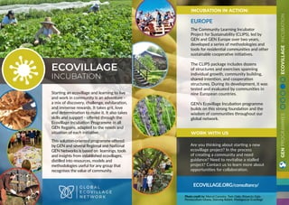 GENPROGRAMMESECOVILLAGEINCUBATION
Starting an ecovillage and learning to live
and work in community is an adventure -
a mix of discovery, challenge, exhilaration,
and immense rewards. It takes grit, love
and determination to make it. It also takes
skills and support - offered through the
Ecovillage Incubation Programme in all
GEN Regions, adapted to the needs and
situation of each initiative.
This solution-oriented programme offered
by GEN and several Regional and National
GEN Networks is based on learnings, tools
and insights from established ecovillages,
distilled into resources, models and
methodologies useful for any group that
recognises the value of community.
ECOVILLAGE
INCUBATION
ECOVILLAGE.ORG/consultancy/
EUROPE
The Community Learning Incubator
Project for Sustainability (CLIPS), led by
GEN and GEN Europe over two years,
developed a series of methodologies and
tools for residential communities and other
sustainable cooperative initiatives.
The CLIPS package includes dozens
of structures and exercises spanning
individual growth, community building,
shared intention, and cooperation
structures. During its development, it was
tested and evaluated by communities in
nine European countries.
GEN’s Ecovillage Incubation programme
builds on this strong foundation and the
wisdom of communities throughout our
global network.
Are you thinking about starting a new
ecovillage project? In the process
of creating a community and need
guidance? Need to revitalise a stalled
project? Contact us to learn more about
opportunities for collaboration.
INCUBATION IN ACTION:
WORK WITH US
Photo credit to: Marcel Carneiro, Twin Oaks, Proyecto Gaia,
Permaculture Ghana, Dancing Rabbit, Madagascar Ecovillage
 