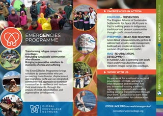 Transforming refugee camps into
ecovillages
Rebuilding sustainable communities
after disaster
Bringing regenerative solutions to
moments of crisis and suffering
The EmerGENcies Programme brings
solutions to communities who are
recovering from disaster, displacement,
and migration. GEN uses an integrated,
community-led approach to transition
communities to resilience and restore
their environments, through the
phases of relief, rehabilitation, and
regenerative development.
EMERGENCIES
PROGRAMME
GENPROGRAMMESEMERGENCIESPROGRAMME
ECOVILLAGE.ORG/our-work/emergencies/
consultancy@ecovillage.org
COLOMBIA - PREVENTION
The Program Alliance of Sustainable
Settlements for Peace (ALAS para la
Paz) is building peace in indigenous,
traditional and peasant communities
through conflict transformation.
PHILIPPINES - RELIEFAND RECOVERY
Green Releaf sets up community gardens to
address food security, waste management,
livelihood and emotional recovery for
survivors of typhoons and conflict.
IRAQ - REHABILITATION,
DEVELOPMENT
In Kurdistan, GEN is partnering with World
Vision and Permaculture4Refugees to
transform refugee camps into ecovillages.
Do you work for a national or regional
government, or NGO, working in
crisis response and recovery? Are
you interested in using a holistic
regenerative approach and creating
lasting societal transformation through
your work? Contact us to learn more
about opportunities for collaboration.
EMERGENCIES IN ACTION:
WORK WITH US
 