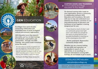 GENEDUCATION
Ecovillages have spent decades
researching collaborative and
linterlinked ways of social, ecological,
cultural and economic regeneration.
GEN Education turns that research
into online and face-to-face trainings
for individuals, organisations and
communities - through core GEN
Trainings and custom-made workshops
across the world.
“At a time when we urgently and globally need
new role-models for a radically different way to
live, I can’t think of any more timely approach
than the ‘living labs’ ecovillages actually are. GEN
and it’s educations seems to capture this better
than any other initiative I today know about.”
- Participant. Ecovillage Design Introduction
GEN EDUCATION
G L O B A L
E C O V I L L A G E
N E T W O R K
ECOVILLAGE.ORG/education
education@ecovillage.org
On-demand training tailor-made for
your organisation, group or community,
in collaboration between GEN
Education and Consultancy. We work
with you to map and understand your
interests and situation, and draw on our
international group of educators and
facilitators to put together a training
designed just for you.
“I have found so much of what I and
our community group need right
now! I can’t thank you enough for
the sense of caring and love and
beautiful facilitation in teaching us
all the amazingness from GEN”
- Rachel, participant, Regenerative
Community Design online
Whether you are a learner looking
for new skills and inspiration, an
organisation in search of new
approaches, or an ecovillage or
educator interested in running GEN
trainings, do not hesitate to get in touch!
CUSTOM-MADE GEN TRAININGS
Contextualising Ecovillage
Education To Your Needs
Photo credits: Taisa Mattos, Dancing Rabbit, Huehuecoyotl,
MariaLuiza, Amin Robinson, Twin Oaks,
ENGAGEWITHGEN
 