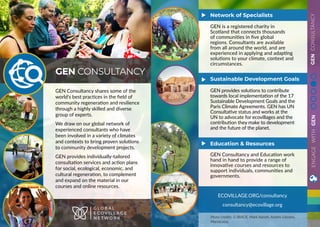 GENCONSULTANCY
GEN Consultancy shares some of the
world’s best practices in the field of
community regeneration and resilience
through a highly skilled and diverse
group of experts.
We draw on our global network of
experienced consultants who have
been involved in a variety of climates
and contexts to bring proven solutions
to community development projects.
GEN provides individually-tailored
consultation services and action plans
for social, ecological, economic, and
cultural regeneration, to complement
and expand on the material in our
courses and online resources.
GEN CONSULTANCY
G L O B A L
E C O V I L L A G E
N E T W O R K
ECOVILLAGE.ORG/consultancy
consultancy@ecovillage.org
GEN is a registered charity in
Scotland that connects thousands
of communities in five global
regions. Consultants are available
from all around the world, and are
experienced in applying and adapting
solutions to your climate, context and
circumstances.
GEN provides solutions to contribute
towards local implementation of the 17
Sustainable Development Goals and the
Paris Climate Agreements. GEN has UN
Consultative status and works at the
UN to advocate for ecovillages and the
contribution they make to development
and the future of the planet.
GEN Consultancy and Education work
hand in hand to provide a range of
innovative courses and resources to
support individuals, communities and
governments.
Network of Specialists
Sustainable Development Goals
Education & Resources
Photo credits: G-BIACK, Mark Naveh, Andrés Liévano,
MariaLuiza,
ENGAGEWITHGEN
 