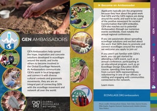 GENAMBASSADORS
GEN Ambassadors help spread
the hope, inspiration and concrete
solutions developed in ecovillages
around the world, and invite
others to become involved in
the Global Ecovillage Network.
As Ambassadors communicate
GEN’s work in local languages
and connect it with diverse
cultural contexts and grassroots
movements, they are are an
integral part of connecting GEN
with the ecovillage movement and
network all over the world.
GEN AMBASSADORS
G L O B A L
E C O V I L L A G E
N E T W O R K
ECOVILLAGE.ORG/ambassadors
Applicants typically join the programme
because they hear about the great work
that GEN and the GEN regions are doing
around the world, and want to be a part
of the positive movement for societal
transformation that GEN embodies.
GEN also reaches out to potential
Ambassadors through our numerous
events worldwide, most notably the
annual regional conferences.
If you are passionate about spreading
ecovillage solutions and excited about
the work that GEN does to promote and
connect ecovillages around the world,
we welcome you apply to join us!
If you aren’t yet familiar with GEN’s
work, you can get started by:
attending a GEN event, such as an
annual conference; participating in
an educational program, such as an
Ecovillage Design Education (EDE)
course; spending time learning
from current GEN representatives;
volunteering in one of our offices; or
visiting and engaging with communities
connected to the network.
Learn more:
Become an Ambassador
Photo credits: Permaculture Ghana, Twin Oaks, Garcia Vicario,
Mike Kaplin, Eugenie Dumont, Huehuecoyotl, Andrés Liévano,
Taisa Mattos
ENGAGEWITHGEN
 