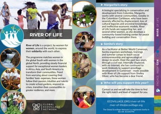 ECOVILLAGE.ORG/river-of-life
river-of-life@ecovillage.org
The Global Ecovillage Network is a registered charity in
the UK: SCO43796
A biologist specializing in conservation and
development from Colombia, Margarita
works with several communities, notably in
the Colombian Caribbean, who have been
severely affected by displacement, loss of
cultural legacies and ancestral knowledge,
and ineffective economic models. River
of Life funds are supporting her, and
several other women, as she develops a
community-based training center for peace
building and conservation there.
As a facilitator at Better World Cameroon,
Sonita organises workshops, trainings
and summer camps to teach social
entrepreneurship and agroecological
design to youth. Over the past two years,
through a civil war, internally displaced,
with no internet, she has continued to
work tirelessly to support ecovillage
development in Cameroon - made possible
with River of Life support from Shelley
Oliver, who has become a dear friend.
Contact us and we will take the time to find
the right match and level of support for you.
Margarita’s story
Sonita’s story
Who will you support this year?
ENGAGEWITHGENRIVEROFLIFE
River of Life is a project, by women for
women, around the world, to express
their solidarity with each other.
The programme matches women in
the global South with women in the
global North, providing steady financial
support for exceptional women leaders
in Africa, Asia, and South America to
transform their communities. Freed
from worrying about covering their
families’ basic expenses, these women
follow their passion, intuition and talents
to create school gardens, respond to
crises, transition their communities to
greater resilience, and more.
RIVER OF LIFE
G L O B A L
E C O V I L L A G E
N E T W O R K
 