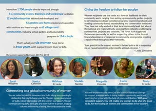 More than 1.700 people directly impacted, through
41 community events, trainings and workshops facilitated,
12 social enterprises initiated and developed, and
42 gardens and farms created and supported,
with solutions and hope brought to 62 villages and
communities, including school gardens and sustainability
programs in 114 schools.
That’s what just six women have done
in two years with support from River of Life.
Giving the freedom to follow her passion
Women recipients use the funds as a form of livelihood for their
community work, ranging from setting up community garden projects
to developing ecovillage transition programs, to greening schools and
starting community-based peacebuilding and conservation initiatives.
They have not only worked at their local community level, but also at
the national and regional levels, weaving their networks and bridging
communities, projects and solutions. The funds have supported
the women personally, as well as supporting others in the form of
financial assistance or response to community emergencies, creating
a ripple effect throughout their networks.
“I am grateful for the support received, it helped quite a lot in supporting
me, as I would sometimes go for months without a income. “
- Linda, Zimbabwe
The women supported between 2017 to 2019
Connecting to a global community of women
You are invited to join this movement and build a long term meaningful
relationship that might change your life.You can remain anonymous,
or build a closer relationship with the woman you support.You can
communicate regularly, send gifts and even visit her in person, bridging
cultures and creating a lasting friendship across the world.
You will experience the deep joy and satisfaction that it brings
to support a woman who is doing holistic community work and
watching her grow with the help of your contribution. With your
consistent support, you will enable one woman to do what she loves
to do, for the healing of women and communities in her country.
Sarah
Philippines
Margarita
Colombia
Linda
Zimbabwe
Trudy
Sri Lanka
Sonita
Cameroon
Visolela
Namibia
Nirbhaya
Sri Lanka
 