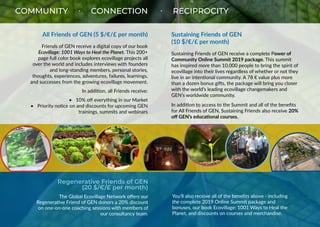 COMMUNITY • CONNECTION • RECIPROCITY
All Friends of GEN (5 $/€/£ per month)
Friends of GEN receive a digital copy of our book
Ecovillage: 1001 Ways to Heal the Planet. This 200+
page full color book explores ecovillage projects all
over the world and includes interviews with founders
and long-standing members, personal stories,
thoughts, experiences, adventures, failures, learnings,
and successes from the growing ecovillage movement.
In addition, all Friends receive:
•	 10% off everything in our Market
•	 Priority notice on and discounts for upcoming GEN
trainings, summits and webinars
Sustaining Friends of GEN
(10 $/€/£ per month)
Sustaining Friends of GEN receive a complete Power of
Community Online Summit 2019 package. This summit
has inspired more than 10.000 people to bring the spirit of
ecovillage into their lives regardless of whether or not they
live in an intentional community. A 78 € value plus more
than a dozen bonus gifts, the package will bring you closer
with the world’s leading ecovillage changemakers and
GEN’s worldwide community.
In addition to access to the Summit and all of the benefits
for All Friends of GEN, Sustaining Friends also receive 20%
off GEN’s educational courses.
Regenerative Friends of GEN
(20 $/€/£ per month)
The Global Ecovillage Network offers our
Regenerative Friend of GEN donors a 20% discount
on one-on-one coaching sessions with members of
our consultancy team.
You’ll also receive all of the benefits above - including
the complete 2019 Online Summit package and
bonuses, our book Ecovillage: 1001 Ways to Heal the
Planet, and discounts on courses and merchandise.
 