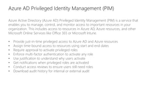 Azure AD Privileged Identity Management (PIM)
Azure Active Directory (Azure AD) Privileged Identity Management (PIM) is a service that
enables you to manage, control, and monitor access to important resources in your
organization. This includes access to resources in Azure AD, Azure resources, and other
Microsoft Online Services like Office 365 or Microsoft Intune.
• Provide just-in-time privileged access to Azure AD and Azure resources
• Assign time-bound access to resources using start and end dates
• Require approval to activate privileged roles
• Enforce multi-factor authentication to activate any role
• Use justification to understand why users activate
• Get notifications when privileged roles are activated
• Conduct access reviews to ensure users still need roles
• Download audit history for internal or external audit
 