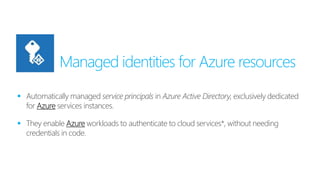 Managed identities for Azure resources
 Automatically managed service principals in Azure Active Directory, exclusively dedicated
for Azure services instances.
 They enable Azure workloads to authenticate to cloud services*, without needing
credentials in code.
 