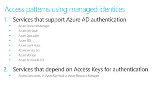 Access patterns using managed identities
1. Services that support Azure AD authentication
 Azure Resource Manager
 Azure Key Vault
 Azure Data Lake
 Azure SQL
 Azure Event Hubs
 Azure Service Bus
 Azure Storage
 Azure AD Graph API
2. Services that depend on Access Keys for authentication
 Access keys stored in: Azure Key Vault or Azure Resource Manager
 