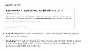 Azure Locks
• CanNotDelete means authorized users can still read and modify a resource, but they
can't delete the resource.
• ReadOnly means authorized users can read a resource, but they can't delete or update
the resource. Applying this lock is similar to restricting all authorized users to the
permissions granted by the Reader role.
 