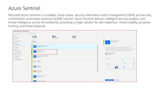 Azure Sentinel
Microsoft Azure Sentinel is a scalable, cloud-native, security information event management (SIEM) and security
orchestration automated response (SOAR) solution. Azure Sentinel delivers intelligent security analytics and
threat intelligence across the enterprise, providing a single solution for alert detection, threat visibility, proactive
hunting, and threat response.
 