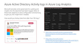 Azure Active Directory Activity logs in Azure Log Analytics
Microsoft provides some great tools for auditing and
insights into the data that have been logged. Most of
these tools depend on extra configuration and licensing
to give you the insight that is needed.
How would you lookup data that older than 100 days?
• https://docs.microsoft.com/en-us/azure/active-
directory/reports-monitoring/reference-reports-data-
retention
• https://docs.microsoft.com/en-
us/office365/securitycompliance/search-the-audit-log-in-
security-and-compliance#before-you-begin
 
