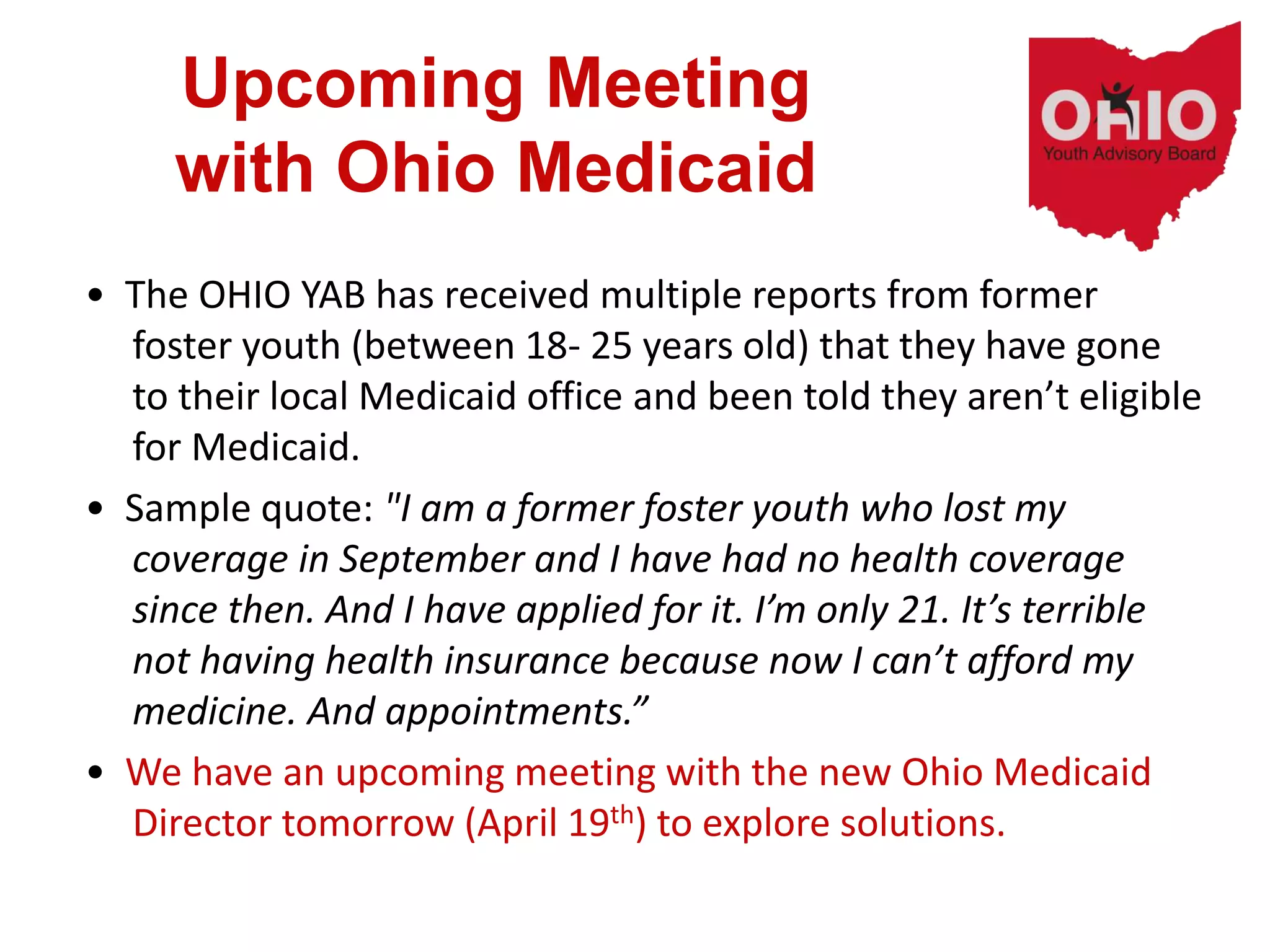 Upcoming Meeting
with Ohio Medicaid
• The OHIO YAB has received multiple reports from former
foster youth (between 18- 25 years old) that they have gone
to their local Medicaid office and been told they aren’t eligible
for Medicaid.
• Sample quote: "I am a former foster youth who lost my
coverage in September and I have had no health coverage
since then. And I have applied for it. I’m only 21. It’s terrible
not having health insurance because now I can’t afford my
medicine. And appointments.”
• We have an upcoming meeting with the new Ohio Medicaid
Director tomorrow (April 19th) to explore solutions.