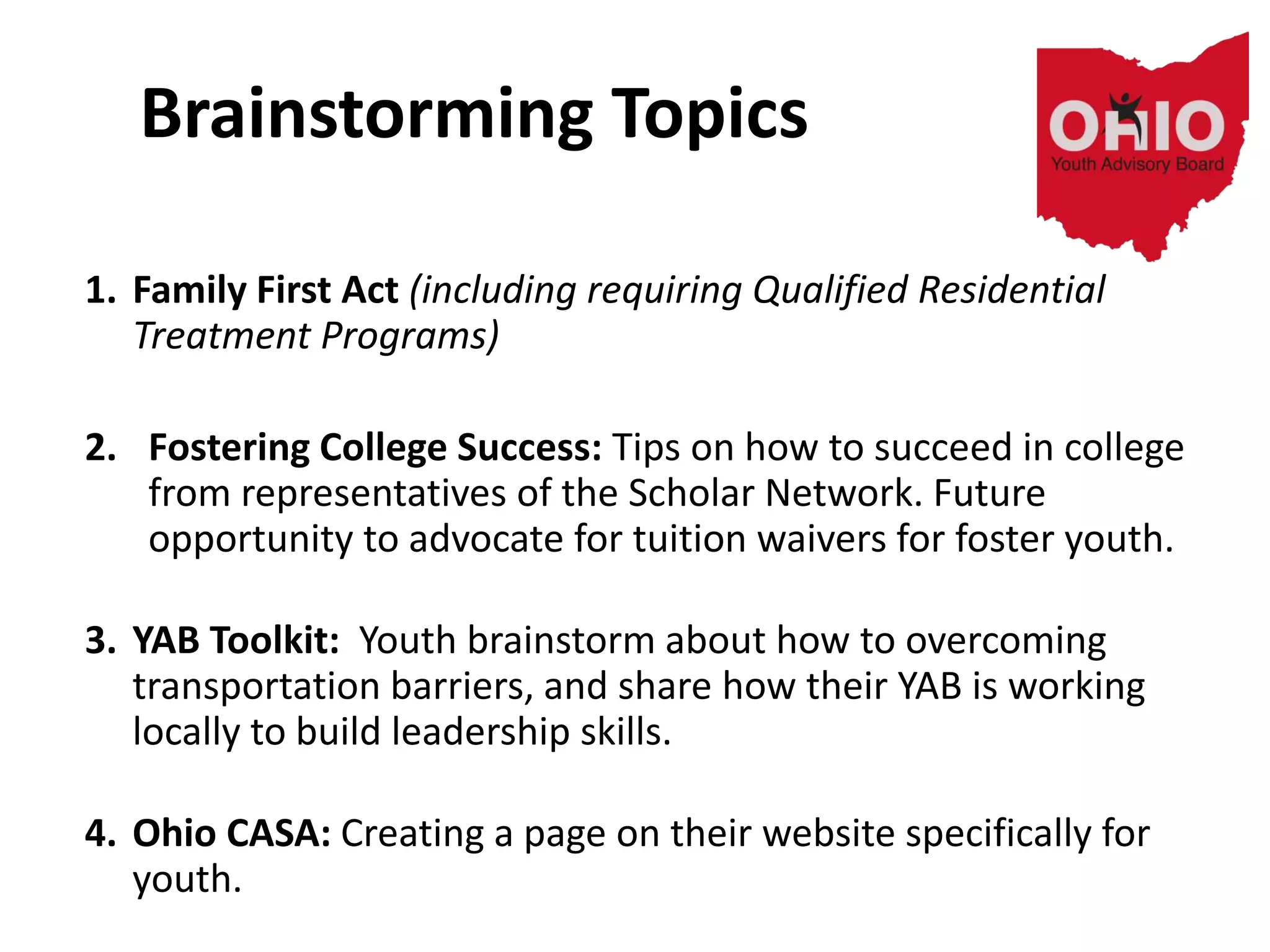 Brainstorming Topics
1. Family First Act (including requiring Qualified Residential
Treatment Programs)
2. Fostering College Success: Tips on how to succeed in college
from representatives of the Scholar Network. Future
opportunity to advocate for tuition waivers for foster youth.
3. YAB Toolkit: Youth brainstorm about how to overcoming
transportation barriers, and share how their YAB is working
locally to build leadership skills.
4. Ohio CASA: Creating a page on their website specifically for
youth.
