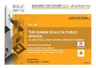 April 2019
THE HUMAN SCALE IN PUBLIC
SPACES.
AN ANALYTICAL STUDY OF NEW CAIRO SETTLEMENTS
EG 150
Ahmed Hosney Radwan*
Ahmed Abdel Ghany Morsi*
Associate Professor of Architecture & Urban Design
Helwan University – Faculty of Fine Arts – Arch dept.
Presentation
8th April 2019 – 5:30 PM
 