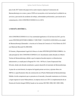 Informe Final de Prácticas Profesionales
11
para el año 2017 dentro del grupo de las cuatro mejores empresas Constructoras de
Barrancabermeja en su ramo y para el 2020 ser reconocida a nivel nacional por la calidad de sus
servicios y prevención de accidentes de trabajo, enfermedades profesionales y prevención de la
contaminación. (ASA CONSTRUCCIONES S.A.S, 2015)
1.5 RESEÑA HISTÓRICA.
ASA CONSTRUCCIONES S.A.S. fue constituida legalmente el 22 de Enero de 2013, por los
socios NÉSTOR QUINTERO CORREA Y HÉCTOR T. VALENCIA SÁNCHEZ en la ciudad
de Barrancabermeja (Santander) e inscrita en la Cámara de Comercio el 14 de Febrero de 2013
con Matrícula Mercantil No 00016960.
El Gerente y Representante Legal de la firma es el señor NÉSTOR QUINTERO CORREA. La
sede principal de ASA CONSTRUCCIONES S.A.S. Inicialmente estaba ubicada en el Barrio
Yarima de Barrancabermeja, debido a que la empresa buscaba mejorar su infraestructura
administrativa, se mudó para la Diagonal 56 # 18A - 88 Piso 6, Centro Empresarial San
Silvestre, donde está ubicada actualmente y genera desarrollo al municipio de Barrancabermeja.
A pesar de su corta historia, la empresa ha logrado prestar servicios y ejecutar obras con
IMPALA, específicamente obras de construcción en el Puerto Multimodal de Barrancabermeja.
Debido a la alta competencia que se presenta en el mercado y buscando mantenerse en el mismo,
y lograr ingresar al sector Hidrocarburos, la empresa inicio en el 2015, la implementación de un
Sistema de Gestión Integral HSEQ, basado en las normas ISO 9001:2008, ISO 14001:2004,
 
